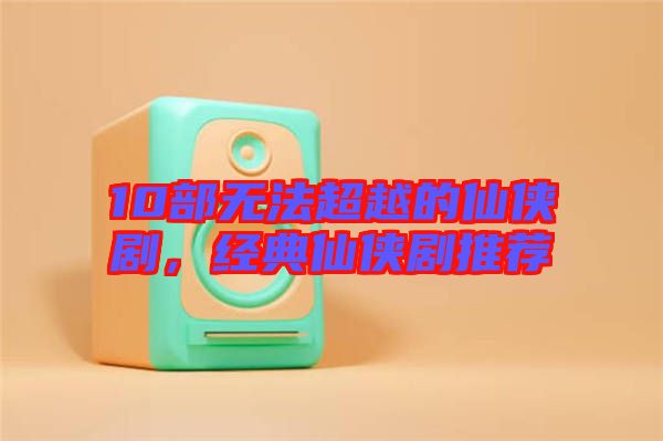 10部無法超越的仙俠劇，經(jīng)典仙俠劇推薦