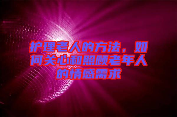 護(hù)理老人的方法，如何關(guān)心和照顧老年人的情感需求