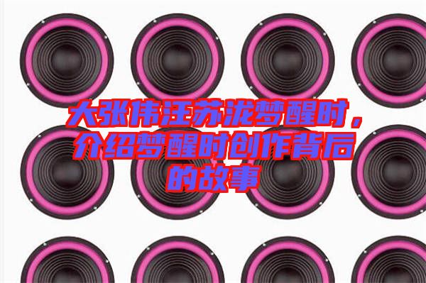 大張偉汪蘇瀧夢醒時，介紹夢醒時創(chuàng)作背后的故事