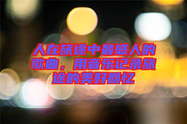 人在旅途中最感人的歌曲，用音樂記錄旅途的美好回憶