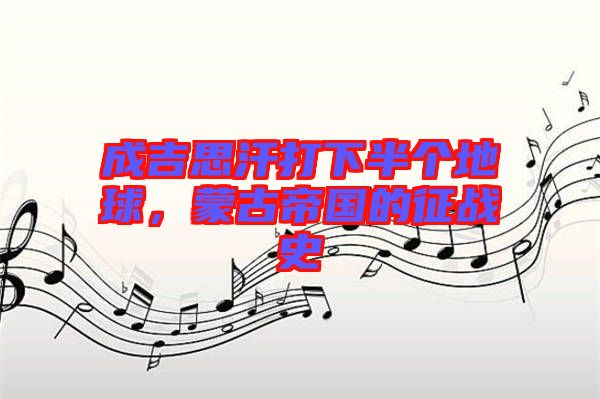 成吉思汗打下半個(gè)地球，蒙古帝國(guó)的征戰(zhàn)史