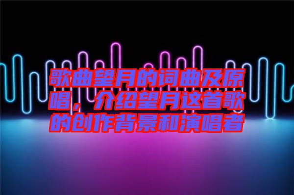 歌曲望月的詞曲及原唱，介紹望月這首歌的創(chuàng)作背景和演唱者