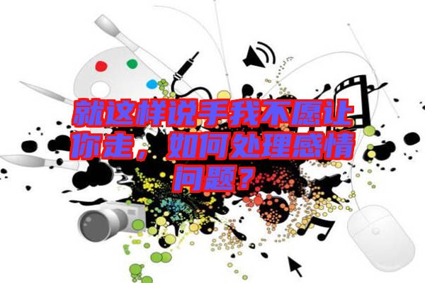 就這樣說手我不愿讓你走，如何處理感情問題？