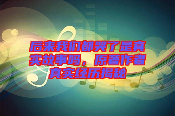 后來我們都哭了是真實故事嗎，原著作者真實經(jīng)歷揭秘