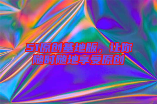 51原創(chuàng)基地版，讓你隨時(shí)隨地享受原創(chuàng)