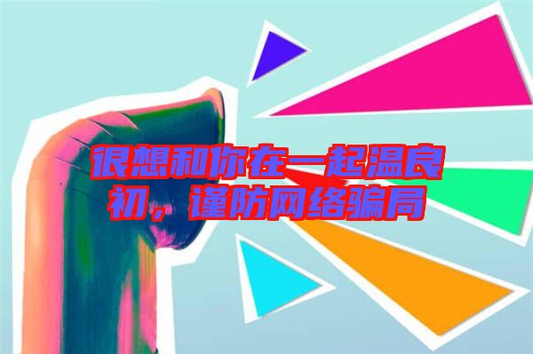 很想和你在一起溫良初，謹(jǐn)防網(wǎng)絡(luò)騙局