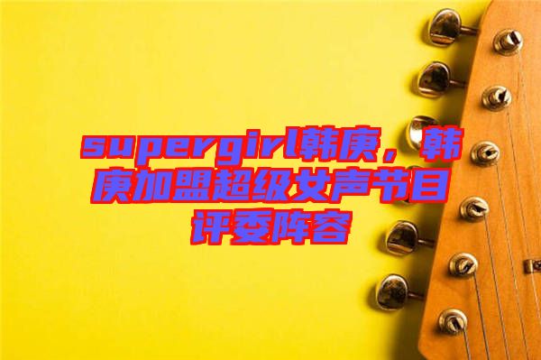 supergirl韓庚，韓庚加盟超級(jí)女聲節(jié)目評(píng)委陣容
