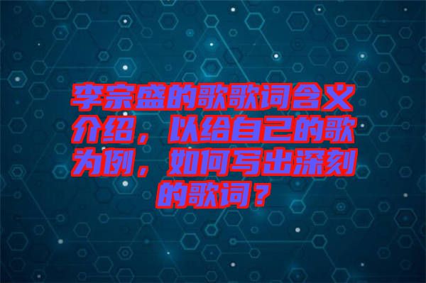 李宗盛的歌歌詞含義介紹，以給自己的歌為例，如何寫出深刻的歌詞？