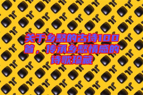 關(guān)于鄉(xiāng)愁的古詩(shī)100首，傳承鄉(xiāng)愁情感的詩(shī)歌珍藏