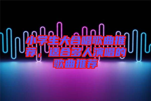 小學(xué)生大合唱歌曲推薦，適合多人演唱的歌曲推薦