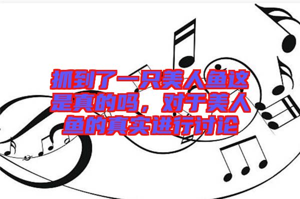 抓到了一只美人魚這是真的嗎，對(duì)于美人魚的真實(shí)進(jìn)行討論