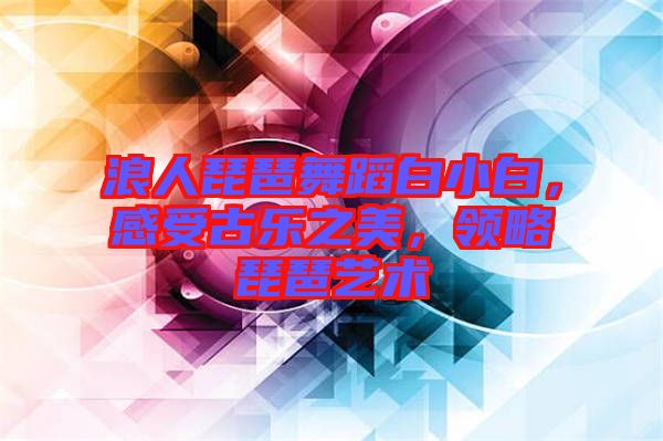 浪人琵琶舞蹈白小白，感受古樂之美，領(lǐng)略琵琶藝術(shù)