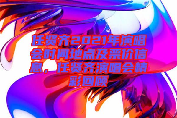 任賢齊2021年演唱會時間地點及票價信息，任賢齊演唱會精彩回顧