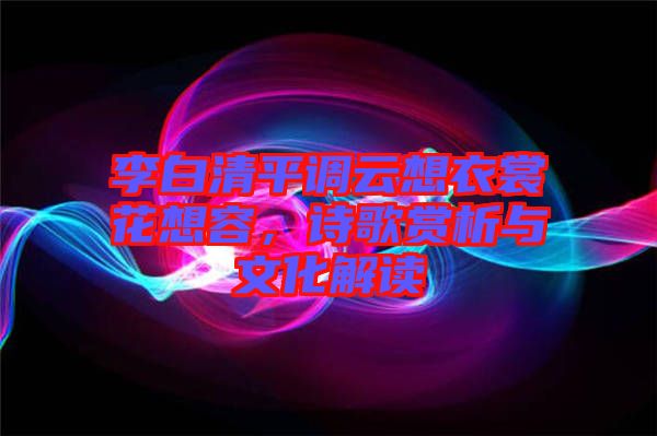 李白清平調(diào)云想衣裳花想容，詩(shī)歌賞析與文化解讀