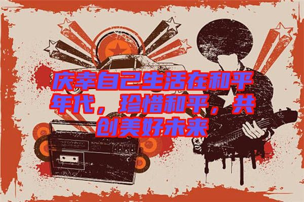 慶幸自己生活在和平年代，珍惜和平，共創(chuàng)美好未來