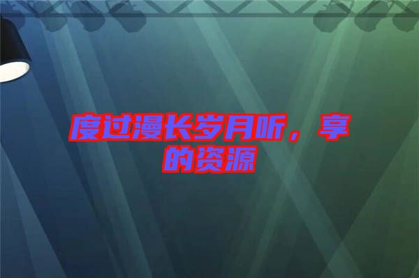 度過(guò)漫長(zhǎng)歲月聽(tīng)，享的資源