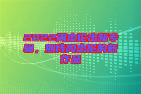 2022周杰倫出新專輯，期待周杰倫的新作品