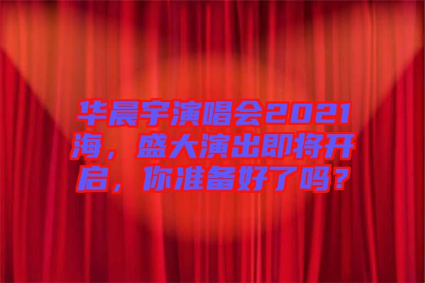 華晨宇演唱會2021海，盛大演出即將開啟，你準(zhǔn)備好了嗎？