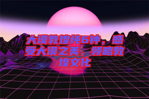 大漠敦煌純6鐘，感受大漠之美，領(lǐng)略敦煌文化