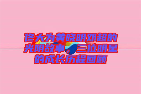 佟大為黃曉明鄧超的光陰故事，三位明星的成長(zhǎng)歷程回顧
