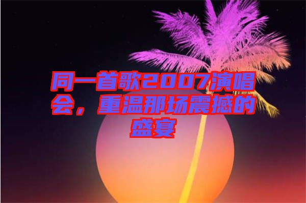 同一首歌2007演唱會，重溫那場震撼的盛宴