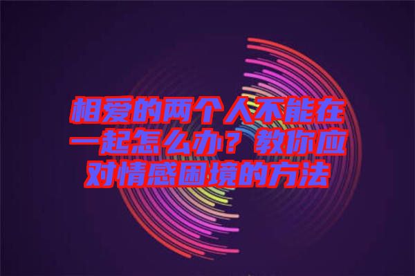 相愛的兩個人不能在一起怎么辦？教你應(yīng)對情感困境的方法