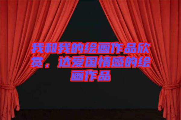 我和我的繪畫作品欣賞，達愛國情感的繪畫作品