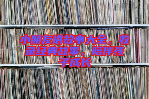 小朋友講故事大全，收錄經(jīng)典故事，陪伴孩子成長(zhǎng)