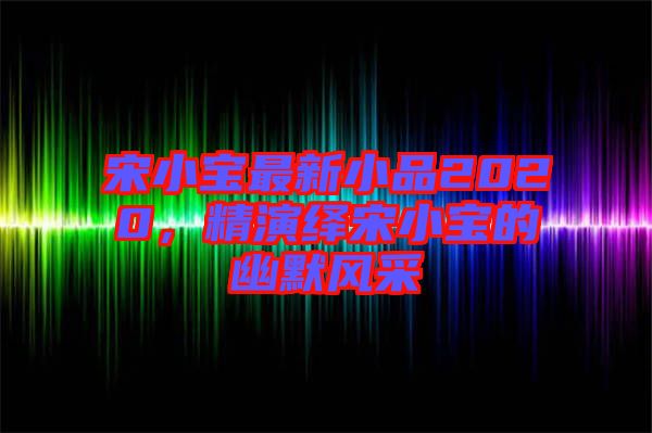 宋小寶最新小品2020，精演繹宋小寶的幽默風(fēng)采