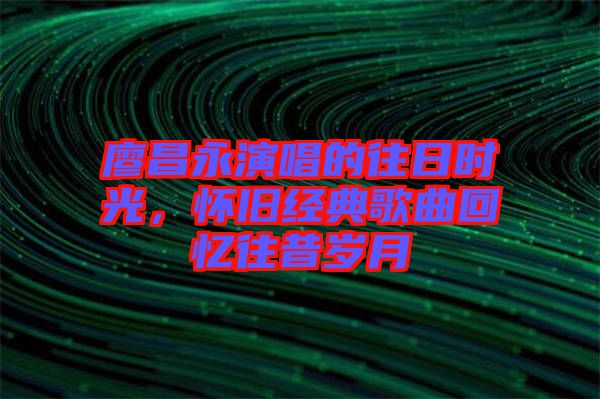 廖昌永演唱的往日時(shí)光，懷舊經(jīng)典歌曲回憶往昔歲月