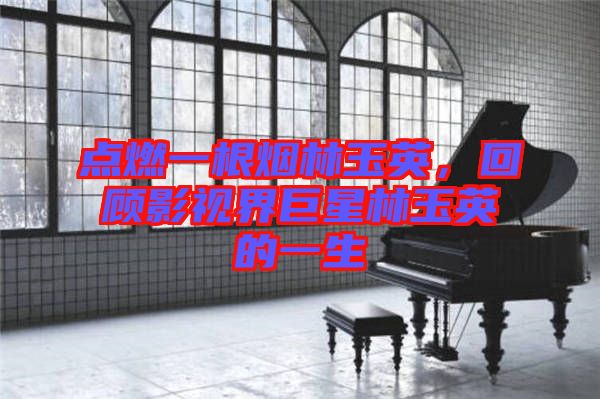 點燃一根煙林玉英，回顧影視界巨星林玉英的一生