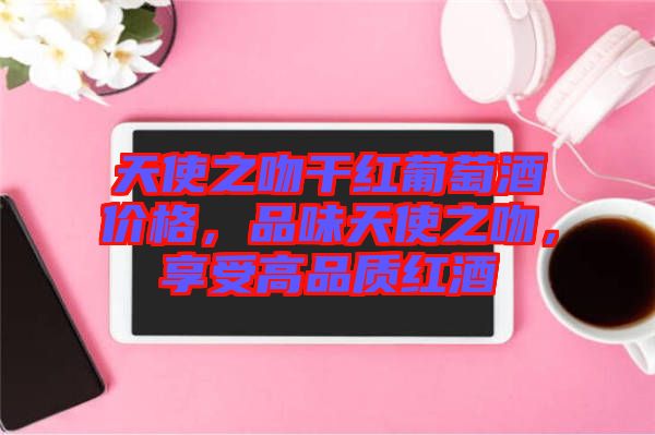 天使之吻干紅葡萄酒價(jià)格，品味天使之吻，享受高品質(zhì)紅酒