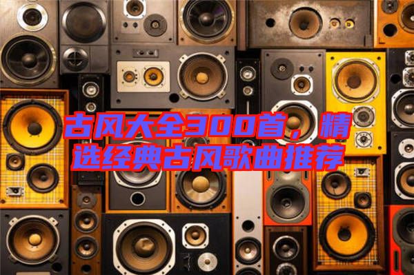 古風(fēng)大全300首，精選經(jīng)典古風(fēng)歌曲推薦