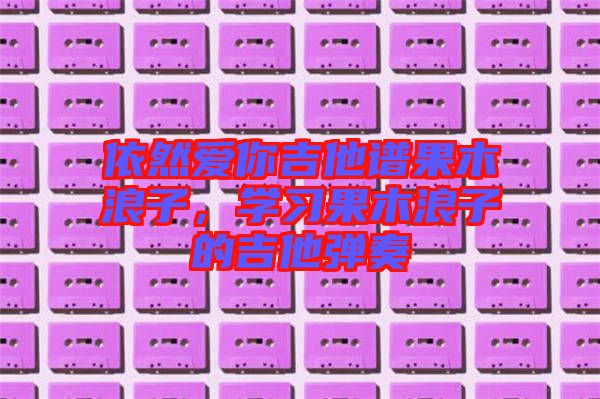 依然愛你吉他譜果木浪子，學(xué)習(xí)果木浪子的吉他彈奏