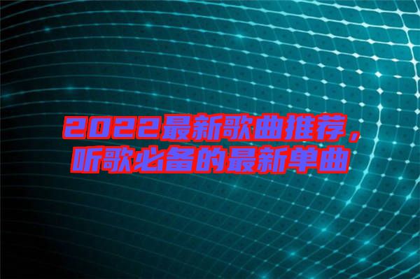 2022最新歌曲推薦，聽歌必備的最新單曲