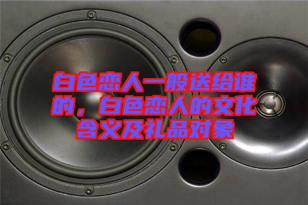 白色戀人一般送給誰的，白色戀人的文化含義及禮品對象