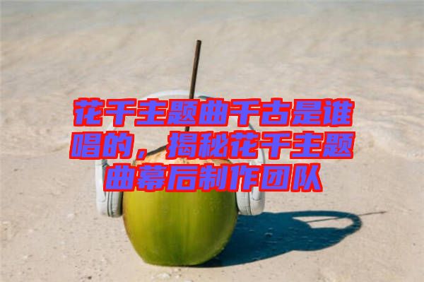 花千主題曲千古是誰(shuí)唱的，揭秘花千主題曲幕后制作團(tuán)隊(duì)