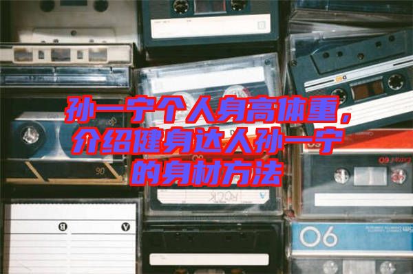 孫一寧個人身高體重，介紹健身達(dá)人孫一寧的身材方法