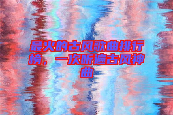 最火的古風歌曲排行榜，一次聽遍古風神曲