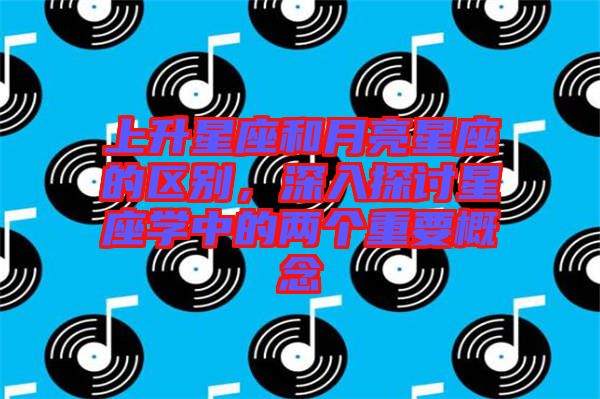 上升星座和月亮星座的區(qū)別，深入探討星座學(xué)中的兩個(gè)重要概念