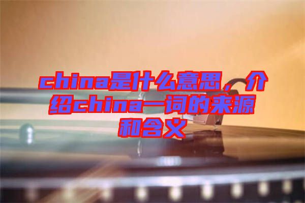 china是什么意思，介紹china一詞的來源和含義