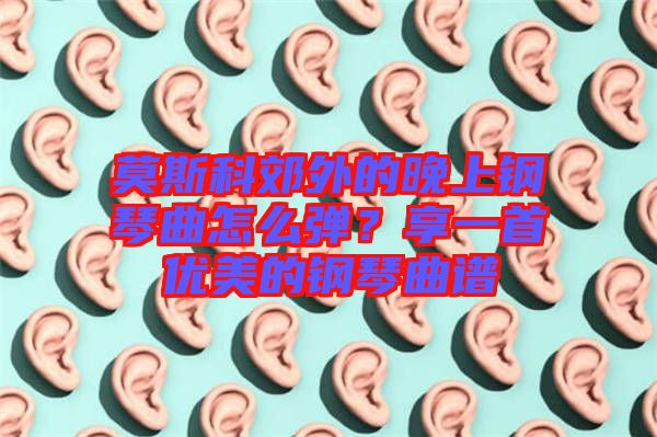 莫斯科郊外的晚上鋼琴曲怎么彈？享一首優(yōu)美的鋼琴曲譜