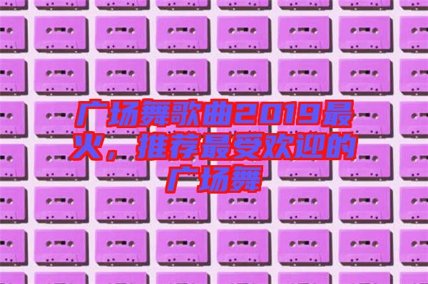 廣場(chǎng)舞歌曲2019最火，推薦最受歡迎的廣場(chǎng)舞