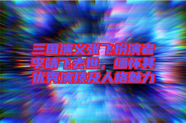 三國演義張飛扮演者李靖飛去世，緬懷其優(yōu)秀演技及人格魅力