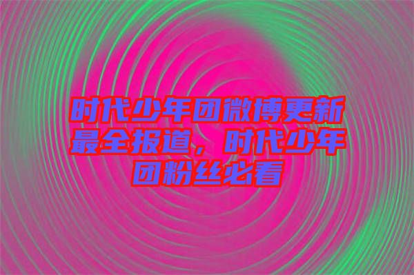 時代少年團微博更新最全報道，時代少年團粉絲必看