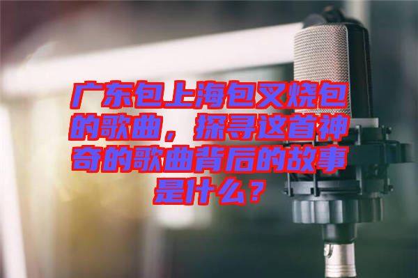 廣東包上海包叉燒包的歌曲，探尋這首神奇的歌曲背后的故事是什么？