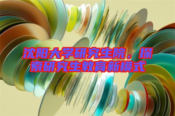 沈陽(yáng)大學(xué)研究生院，探索研究生教育新模式