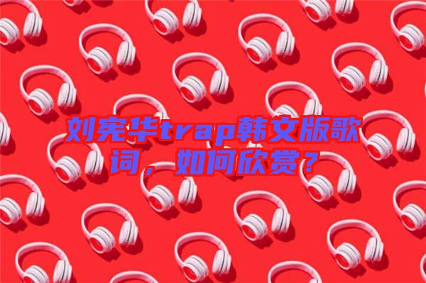 劉憲華trap韓文版歌詞，如何欣賞？