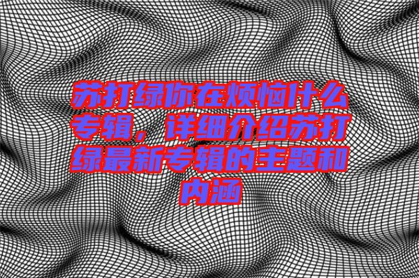 蘇打綠你在煩惱什么專輯，詳細(xì)介紹蘇打綠最新專輯的主題和內(nèi)涵
