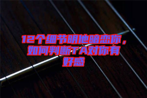 12個(gè)細(xì)節(jié)明他暗戀你，如何判斷TA對(duì)你有好感